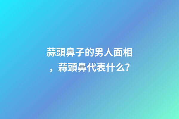 蒜頭鼻子的男人面相，蒜頭鼻代表什么？